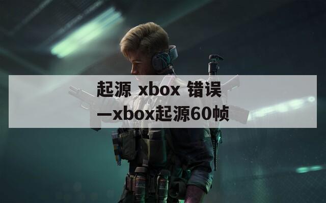 起源 xbox 错误—xbox起源60帧