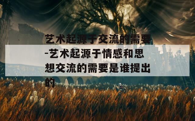 艺术起源于交流的需要-艺术起源于情感和思想交流的需要是谁提出的