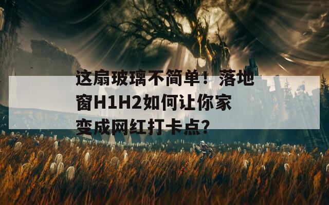 这扇玻璃不简单！落地窗H1H2如何让你家变成网红打卡点？