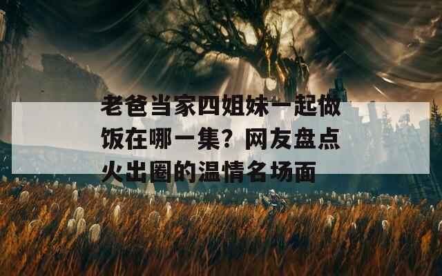 老爸当家四姐妹一起做饭在哪一集？网友盘点火出圈的温情名场面