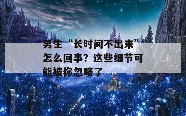 男生“长时间不出来”怎么回事？这些细节可能被你忽略了