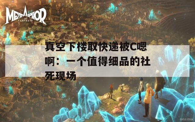 真空下楼取快递被C嗯啊：一个值得细品的社死现场