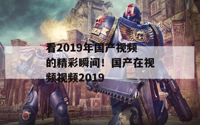 看2019年国产视频的精彩瞬间！国产在视频视频2019