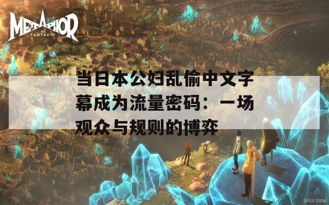 当日本公妇乱偷中文字幕成为流量密码：一场观众与规则的博弈