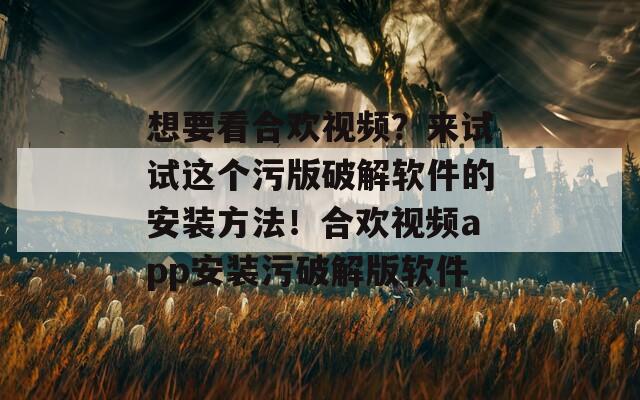 想要看合欢视频？来试试这个污版破解软件的安装方法！合欢视频app安装污破解版软件