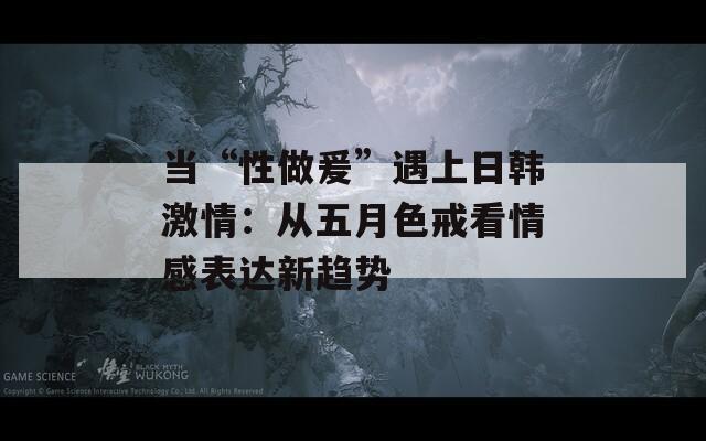 当“性做爰”遇上日韩激情：从五月色戒看情感表达新趋势