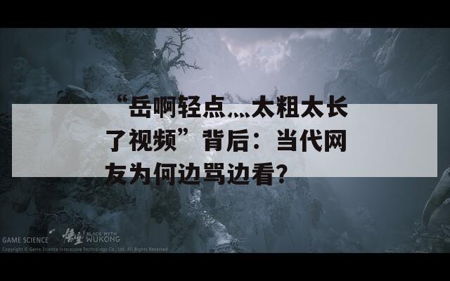 “岳啊轻点灬太粗太长了视频”背后：当代网友为何边骂边看？
