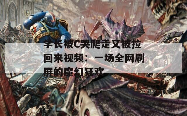 学长被C哭爬走又被拉回来视频：一场全网刷屏的魔幻狂欢