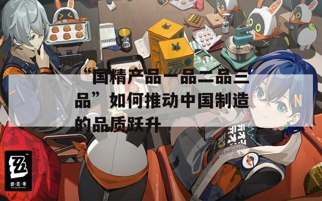 “国精产品一品二品三品”如何推动中国制造的品质跃升