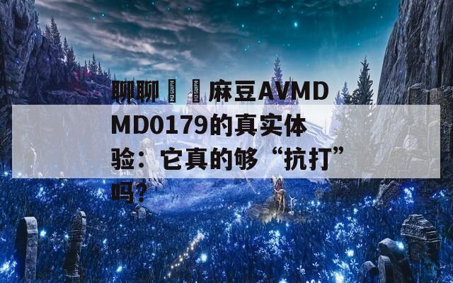 聊聊國産麻豆AVMDMD0179的真实体验：它真的够“抗打”吗？