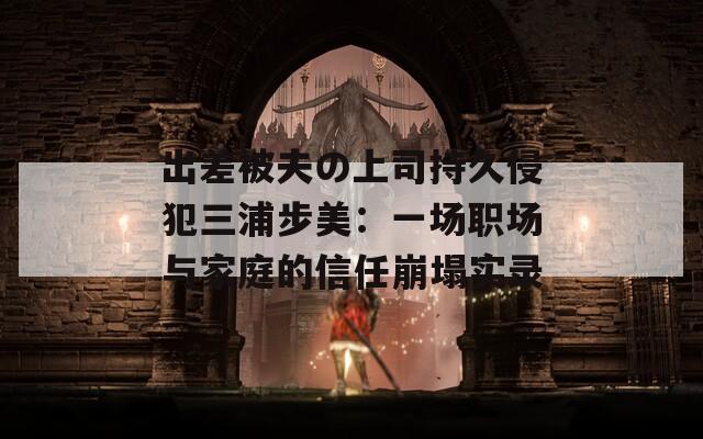 出差被夫の上司持久侵犯三浦步美：一场职场与家庭的信任崩塌实录