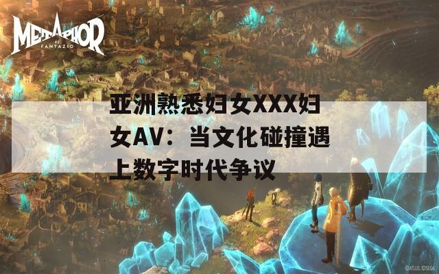 亚洲熟悉妇女XXX妇女AV：当文化碰撞遇上数字时代争议