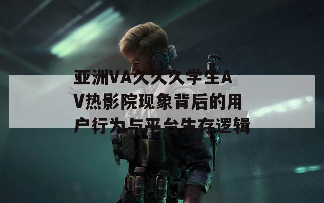 亚洲VA久久久学生AV热影院现象背后的用户行为与平台生存逻辑