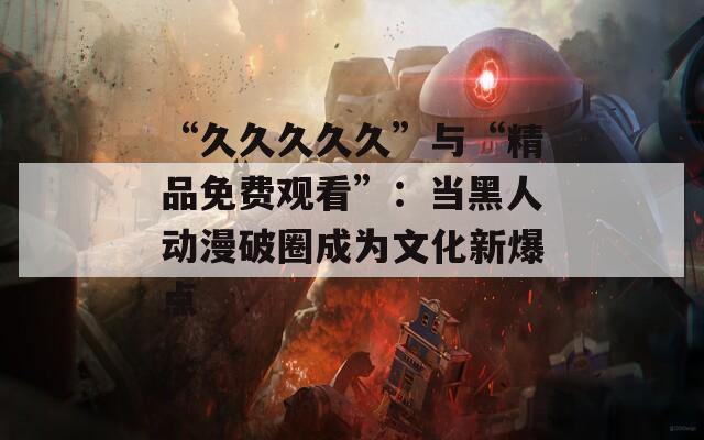 “久久久久久”与“精品免费观看”：当黑人动漫破圈成为文化新爆点