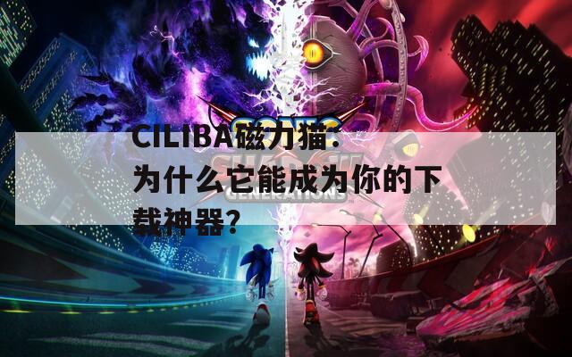 CILIBA磁力猫：为什么它能成为你的下载神器？