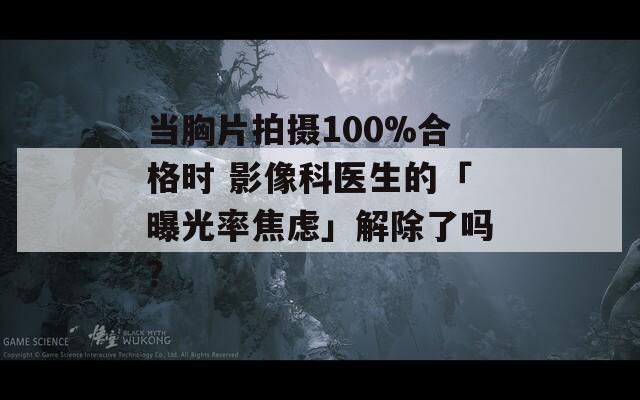 当胸片拍摄100%合格时 影像科医生的「曝光率焦虑」解除了吗？