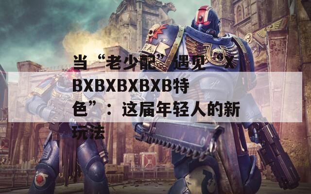 当“老少配”遇见“XBXBXBXBXB特色”：这届年轻人的新玩法