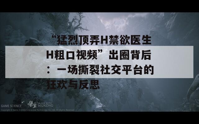 “猛烈顶弄H禁欲医生H粗口视频”出圈背后：一场撕裂社交平台的狂欢与反思