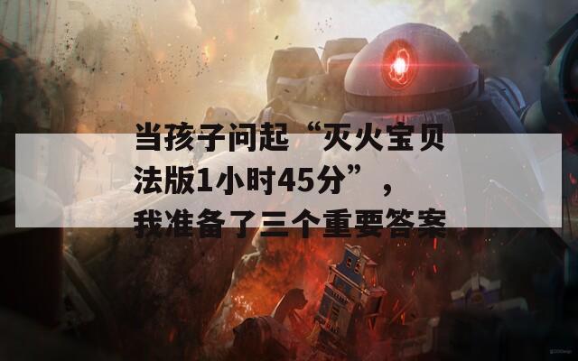 当孩子问起“灭火宝贝法版1小时45分”，我准备了三个重要答案