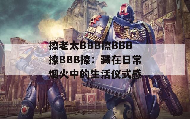 擦老太BBB擦BBB擦BBB擦：藏在日常烟火中的生活仪式感