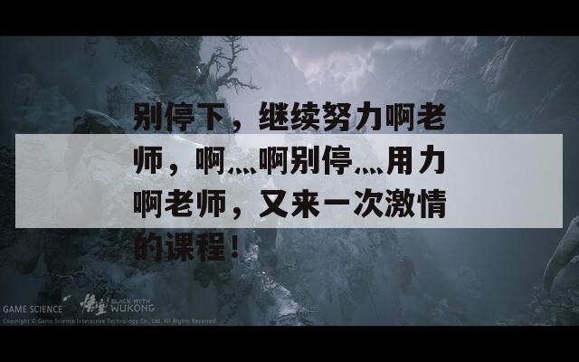 别停下，继续努力啊老师，啊灬啊别停灬用力啊老师，又来一次激情的课程！