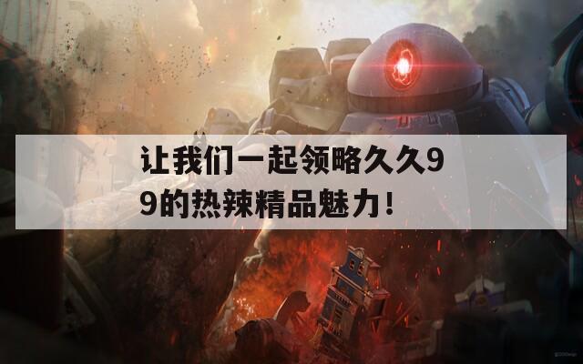 让我们一起领略久久99的热辣精品魅力！