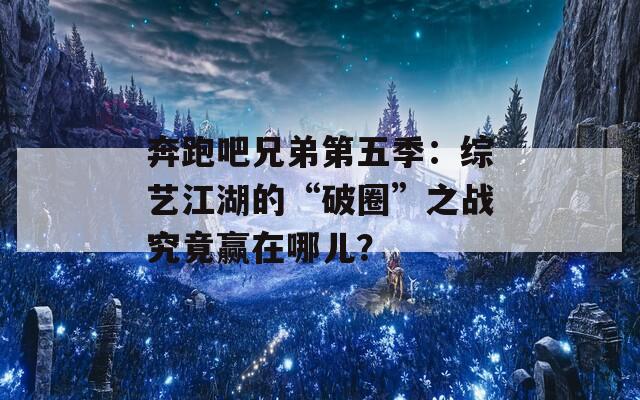 奔跑吧兄弟第五季：综艺江湖的“破圈”之战究竟赢在哪儿？