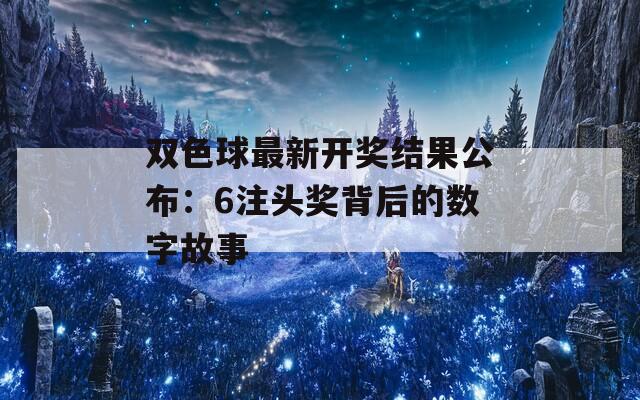 双色球最新开奖结果公布：6注头奖背后的数字故事