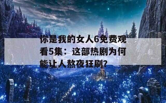 你是我的女人6免费观看5集：这部热剧为何能让人熬夜狂刷？