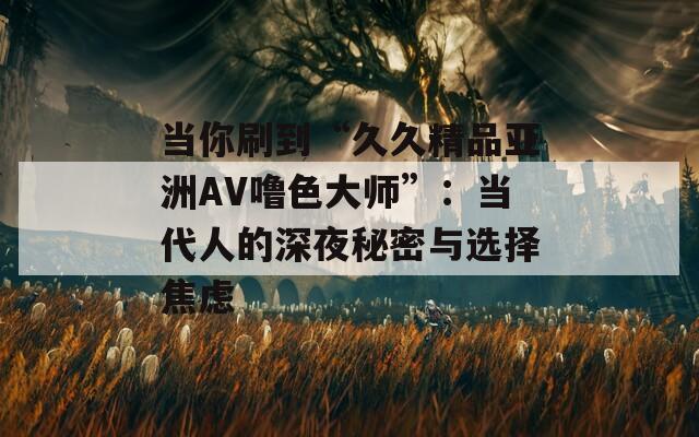 当你刷到“久久精品亚洲AV噜色大师”：当代人的深夜秘密与选择焦虑