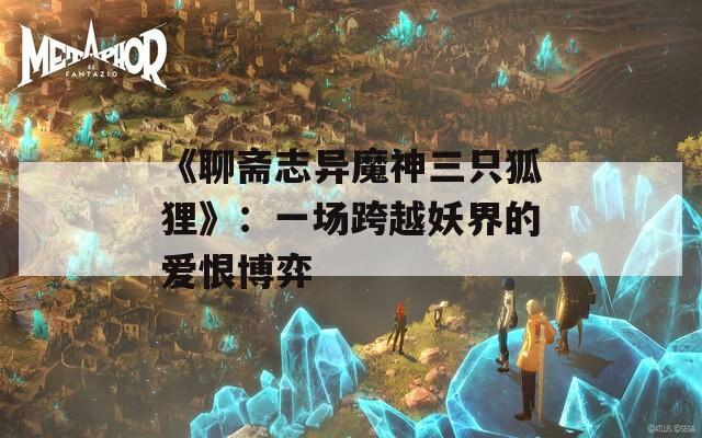 《聊斋志异魔神三只狐狸》：一场跨越妖界的爱恨博弈