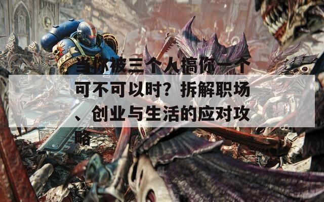 当你被三个人搞你一个可不可以时？拆解职场、创业与生活的应对攻略