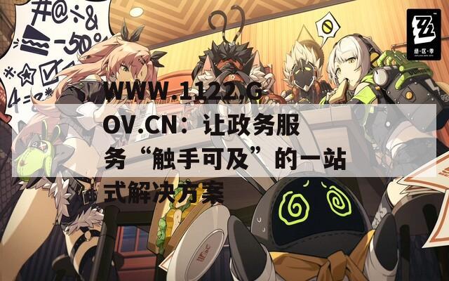 WWW.1122.GOV.CN：让政务服务“触手可及”的一站式解决方案