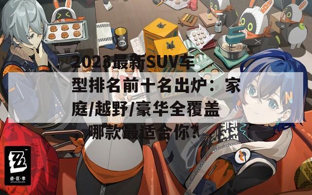 2023最新SUV车型排名前十名出炉：家庭/越野/豪华全覆盖，哪款最适合你？