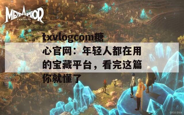 txvlogcom糖心官网：年轻人都在用的宝藏平台，看完这篇你就懂了