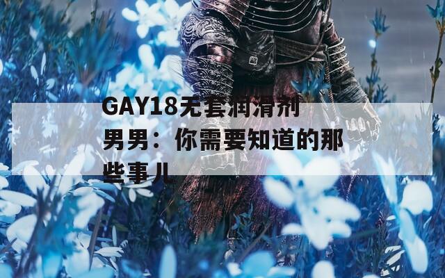 GAY18无套润滑剂男男：你需要知道的那些事儿