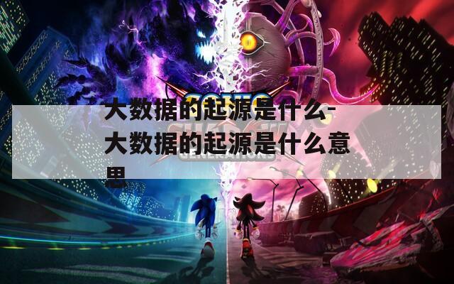 大数据的起源是什么-大数据的起源是什么意思