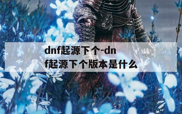 dnf起源下个-dnf起源下个版本是什么