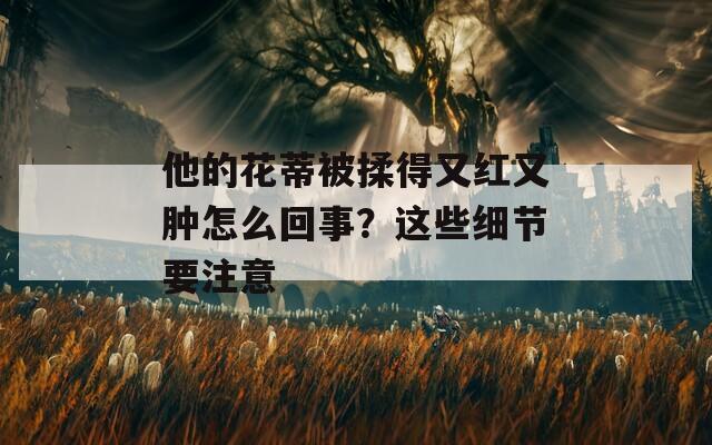 他的花蒂被揉得又红又肿怎么回事？这些细节要注意