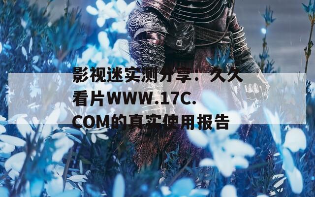 影视迷实测分享：久久看片WWW.17C.COM的真实使用报告