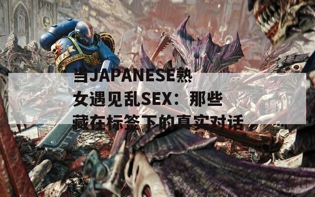 当JΑPΑNESE熟女遇见乱SEX：那些藏在标签下的真实对话