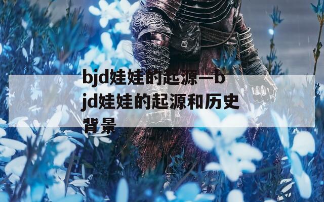 bjd娃娃的起源—bjd娃娃的起源和历史背景