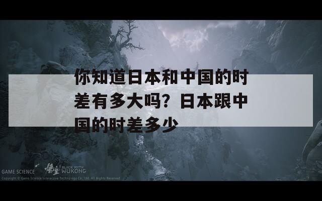 你知道日本和中国的时差有多大吗？日本跟中国的时差多少