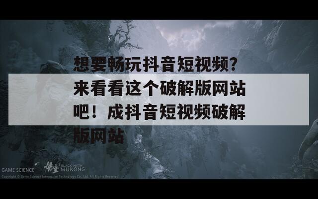 想要畅玩抖音短视频？来看看这个破解版网站吧！成抖音短视频破解版网站