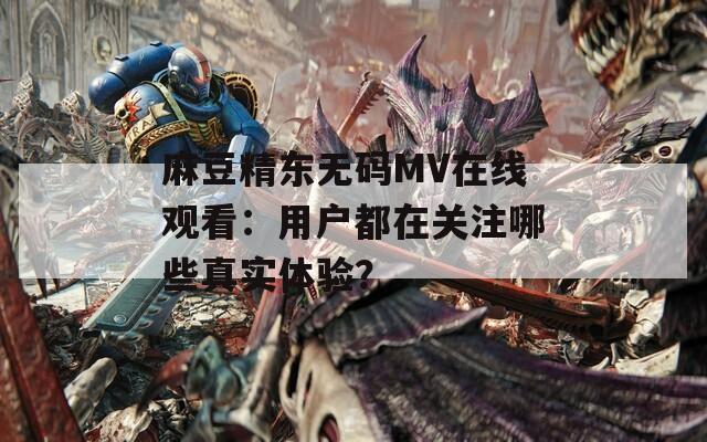 麻豆精东无码MV在线观看：用户都在关注哪些真实体验？