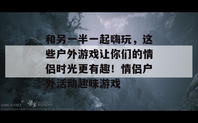 和另一半一起嗨玩，这些户外游戏让你们的情侣时光更有趣！情侣户外活动趣味游戏