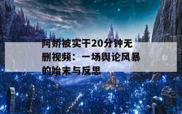 阿娇被实干20分钟无删视频：一场舆论风暴的始末与反思