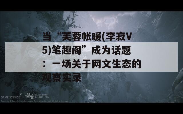 当“芙蓉帐暖(李寂V5)笔趣阁”成为话题：一场关于网文生态的观察实录