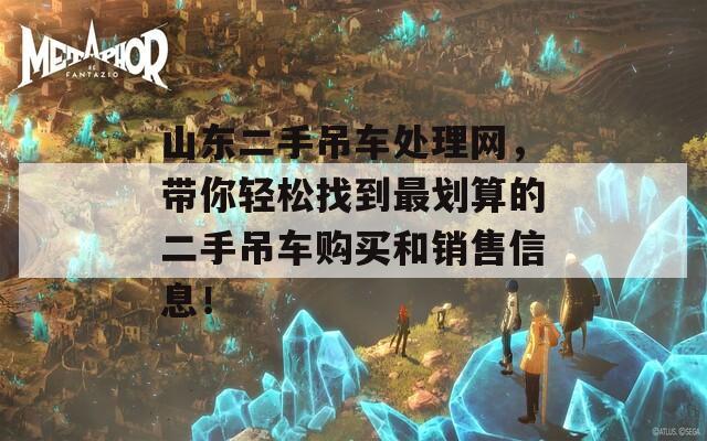 山东二手吊车处理网，带你轻松找到最划算的二手吊车购买和销售信息！