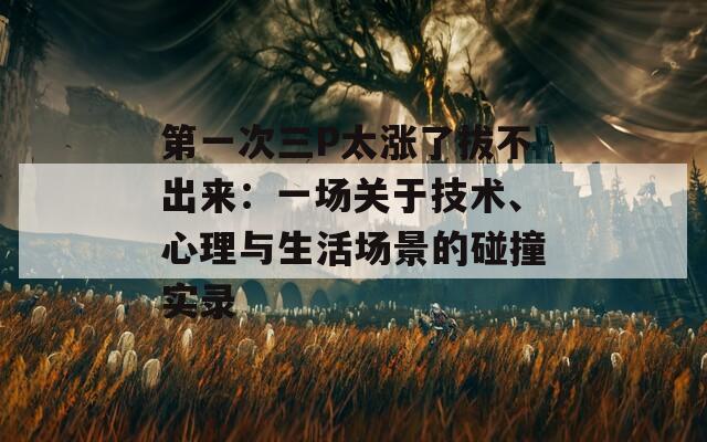 第一次三P太涨了拔不出来：一场关于技术、心理与生活场景的碰撞实录